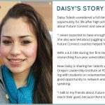 Daisy's Story: Daisy Toledo considered a full-time job in food service as her best opportunity for life after high school graduation. Then she heard about Future Connect and saw another path open before her. 'I never expected to have enough money to go to college,' said Daisy. She also worried about juggling school, studying and a job, but Future Connect coaches helped her create a time management plan. With a 4.0 GPA during her first term in college, she’s already researching four-year universities and careers in the medical field. Now Daisy is sharing her talents with others. As a member of the Oregon Leadership Institute at PCC’s Rock Creek Campus, she’s working with students on volunteerism and fundraising. She sees it as a good opportunity to network and learn new skills such as public speaking. 'I talk to my friends about Future Connect. I tell them that they can reach their goals because there is a lot of support,' said Daisy. 'The classes have been challenging but I’m persistent and my success coach motivates me every day. I believe I have what it takes to be successful in college and to be successful in life.'