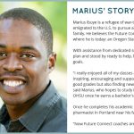 Marius' Story: Marius Ibuye is a refugee of war-torn Congo who left Africa and emigrated to the U.S. to pursue a better life for himself and his family. He believes the Future Connect program guided him to where he is today: an Oregon State University student. With assistance from dedicated success coaches who mapped out a plan and stood by ready to help, Marius is reaching his educational goals. 'I really enjoyed all of my classes at PCC, and the instructors were inspiring, encouraging and supportive. It wasn’t only about getting good grades but also finding new ways to learn the class material,' said Marius, who hopes to study in the College of Pharmacy at OHSU once he earns a bachelor’s degree. Once he completes his academic work, Marius hopes to become a pharmacist in Portland near his family. 'Now Future Connect coaches are also part of my family,' he said. 'Not having the support of Future Connect at PCC and going straight to a four-year university would have been crazy. I feel I’m well prepared and now I can fly at OSU.'