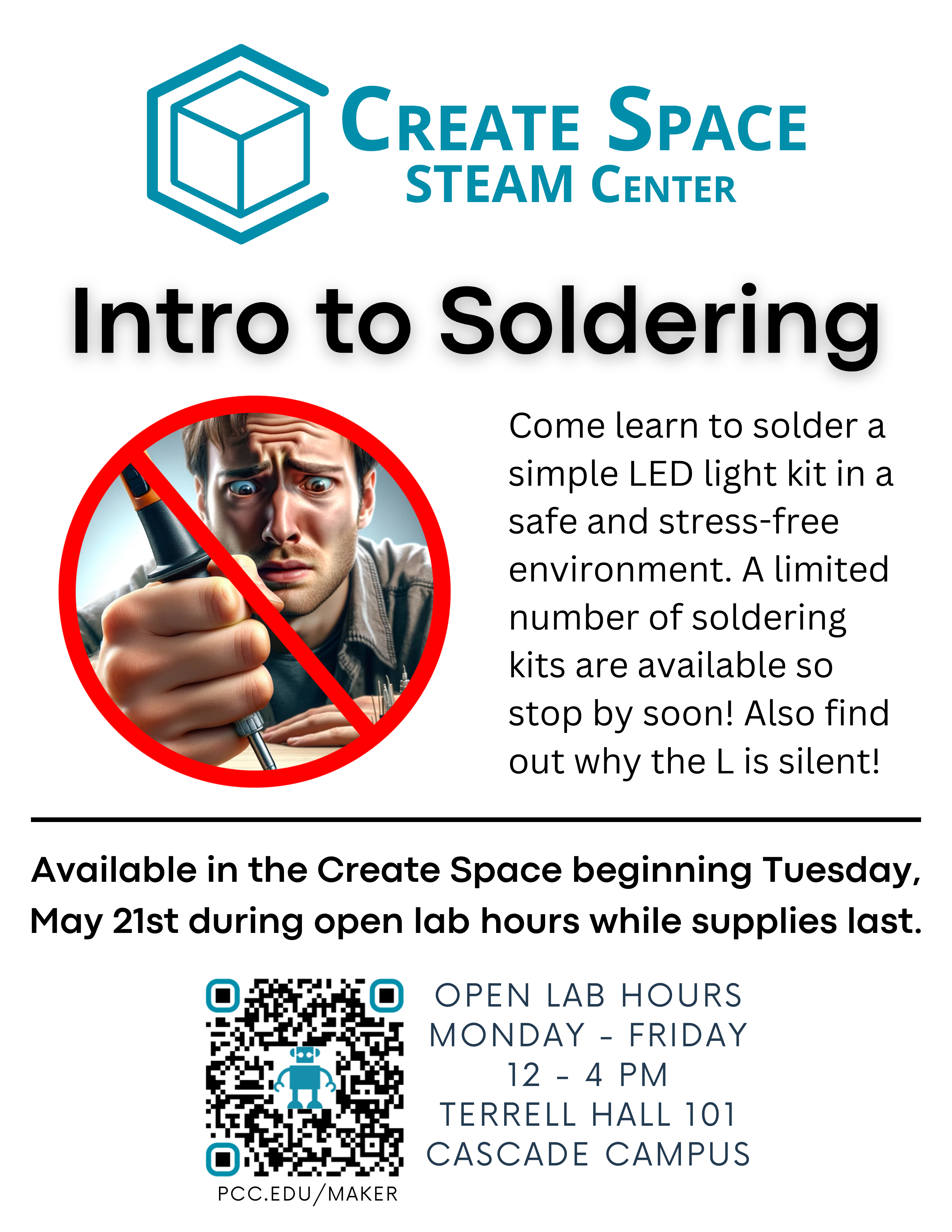 Create Space STEAM Center Intro to Soldering Available in the Create Space beginning Tuesday, May 21st during open lab hours while supplies last. Come learn to solder a simple LED light kit in a safe and stress-free environment. A limited number of soldering kits are available so stop by soon! Also find out why the L is silent! Open Lab Hours Monday - Friday 12 - 4 PM Terrell Hall 101 Cascade Campus pcc.edu/maker