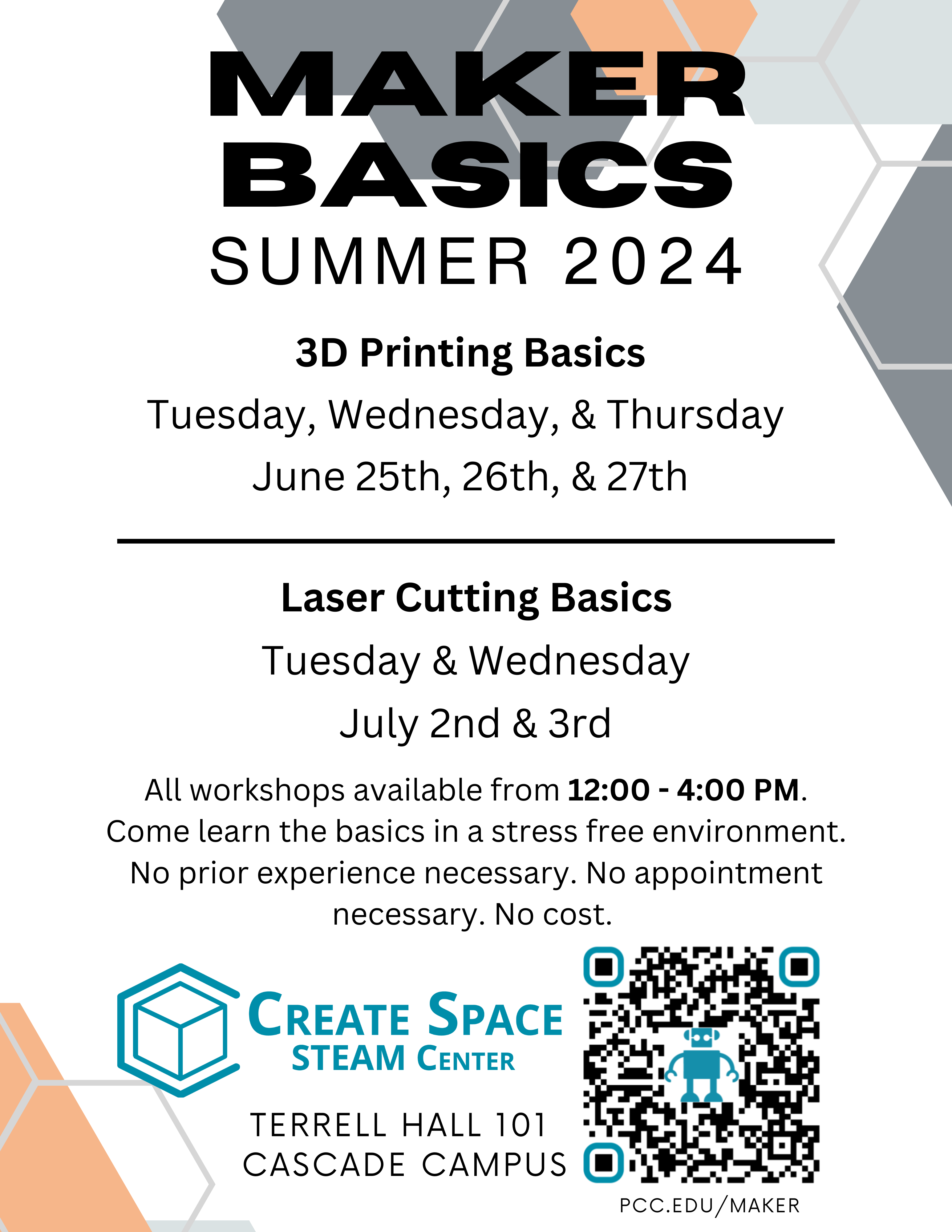 Maker Basics
Summer 2024
Cascade Create Space STEAM Center

3D Printing Basics
Tuesday, Wednesday, & Thursday 
June 25th, 26th, & 27th

Laser Cutting Basics
Tuesday & Wednesday
July 2nd & 3rd

All workshops available from 12:00 - 4:00 PM.
Come learn the basics in a stress free environment.
No prior experience necessary. No appointment necessary. No cost.

Terrell Hall 101 
Cascade Campus
pcc.edu/maker