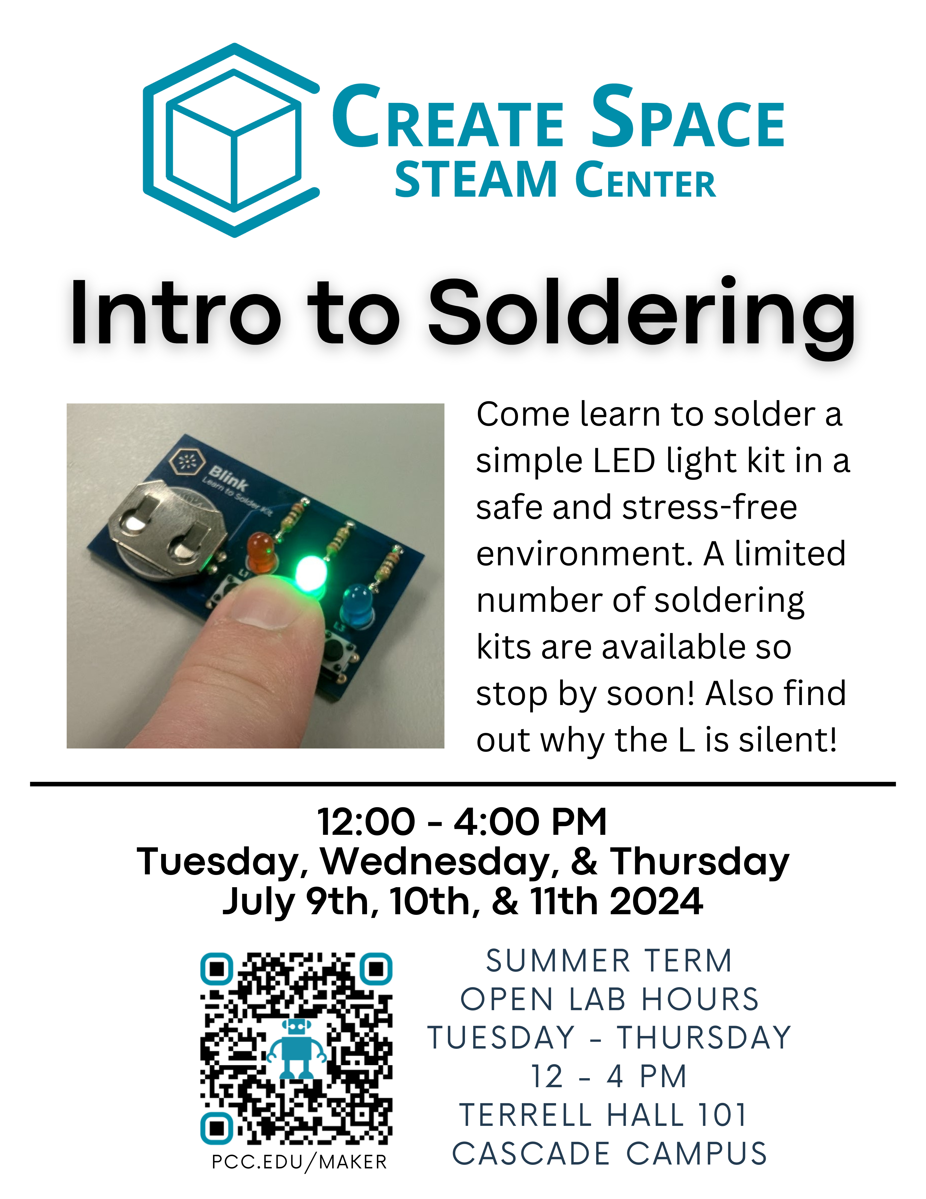 Create Space STEAM Center
Intro to Soldering
Come learn to solder a simple LED light kit in a safe and stress-free environment. A limited number of soldering kits are available so stop by soon! Also find out why the L is silent!
12:00 - 4:00 PM
Tuesday, Wednesday, & Thursday
July 9th, 10th, & 11th 2024

Summer Term Open Lab Hours
Tuesday - Thursday
12 - 4 PM

Terrell Hall 101 
Cascade Campus
pcc.edu/maker