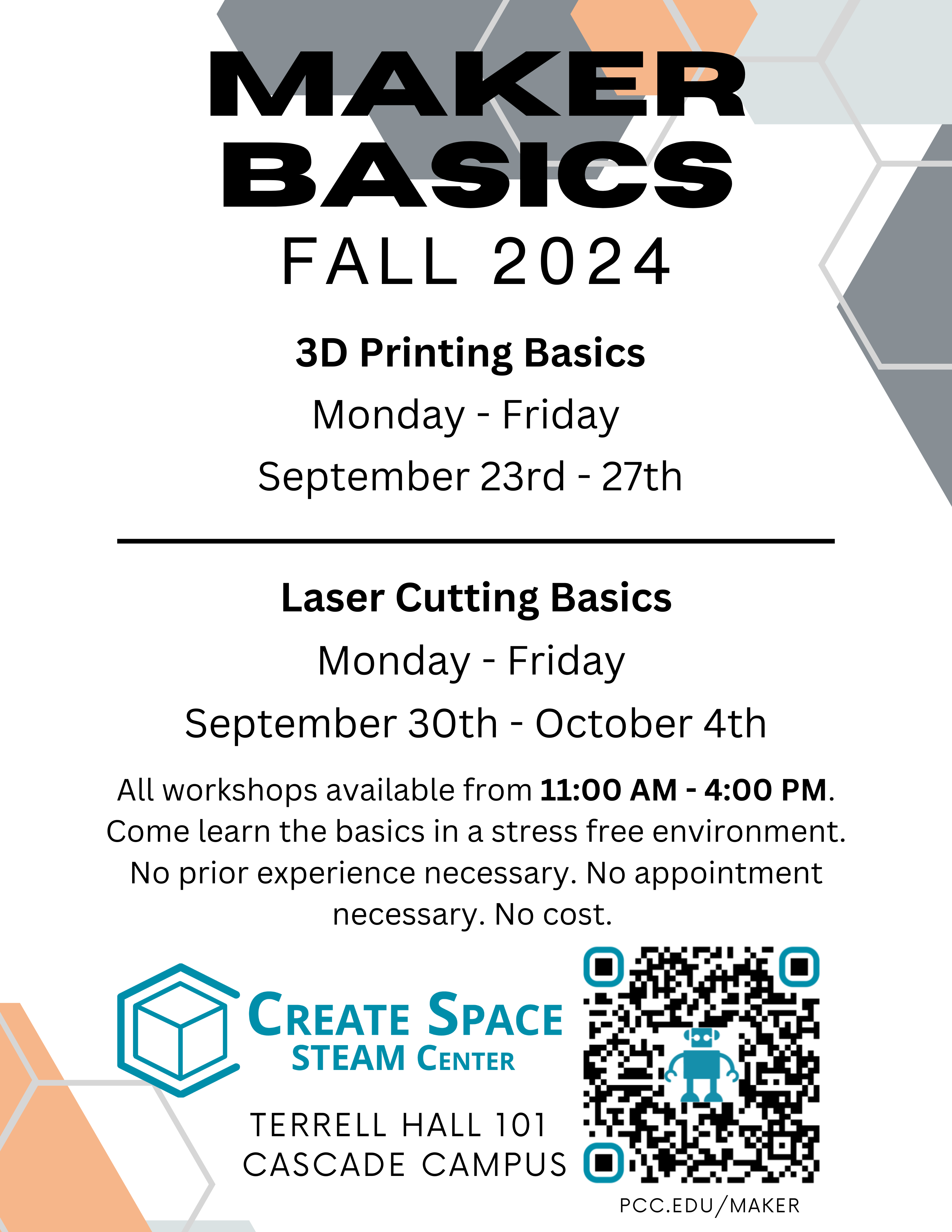 Cascade Create Space STEAM Center Maker Basics Fall 2024 3D Printing Basics Monday - Friday September 23rd - 27th Laser Cutting Basics Monday - Friday September 30th - October 4th All workshops available from 11:00 AM - 4:00 PM. Come learn the basics in a stress free environment. No prior experience necessary. No appointment necessary. No cost. Terrell Hall 101 Cascade Campus pcc.edu/maker