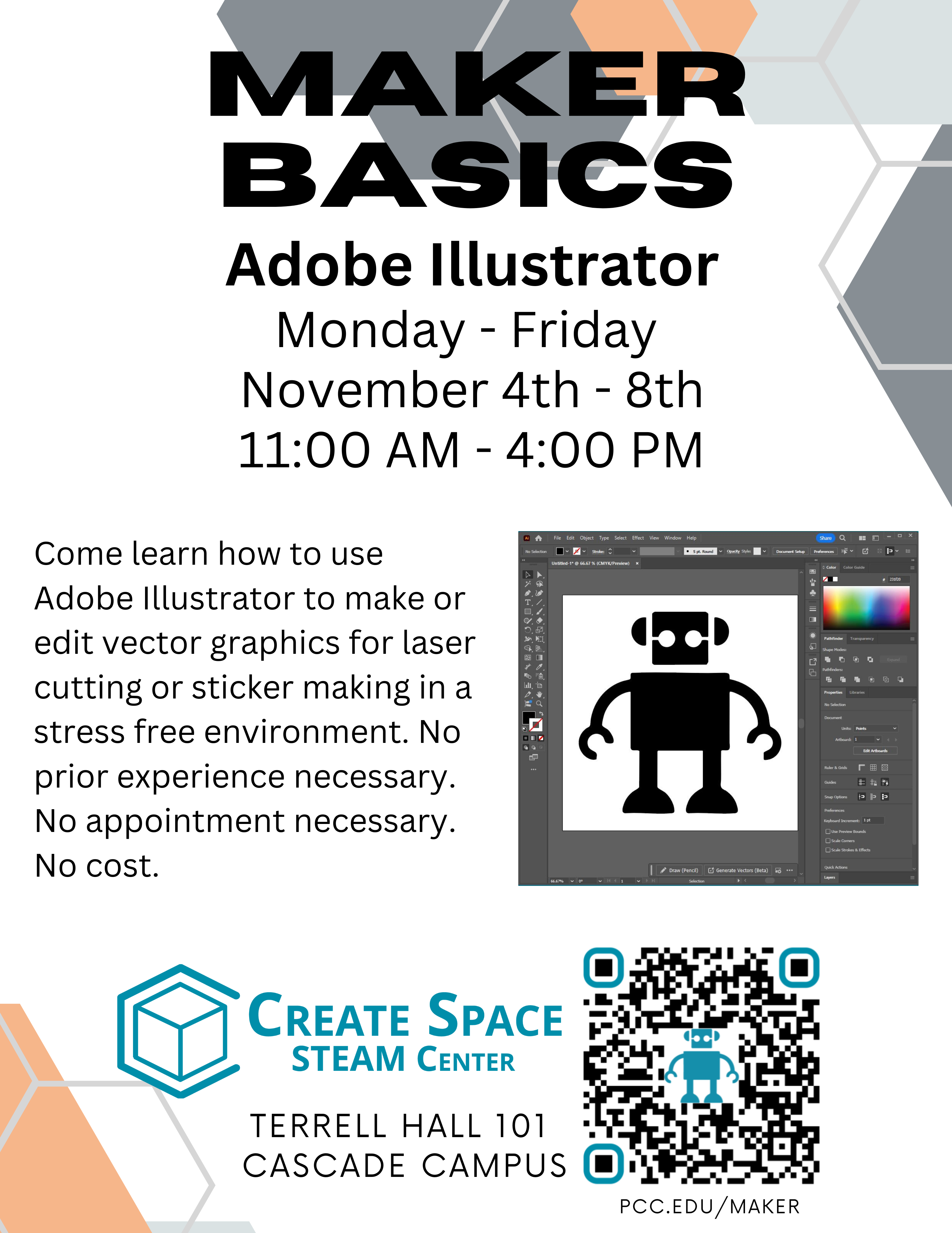 Maker Basics Adobe Illustrator Workshop <div class="devnote public-hide">Error: The image above does not have Alt Text</div> Monday - Friday November 4th - 8th 11:00 AM - 4:00 PM Come learn how to use Adobe Illustrator to make or edit vector graphics for laser cutting or sticker making in a stress free environment. No prior experience necessary. No appointment necessary. No cost. Create Space STEAM Center Terrell Hall 101 Cascade Campus