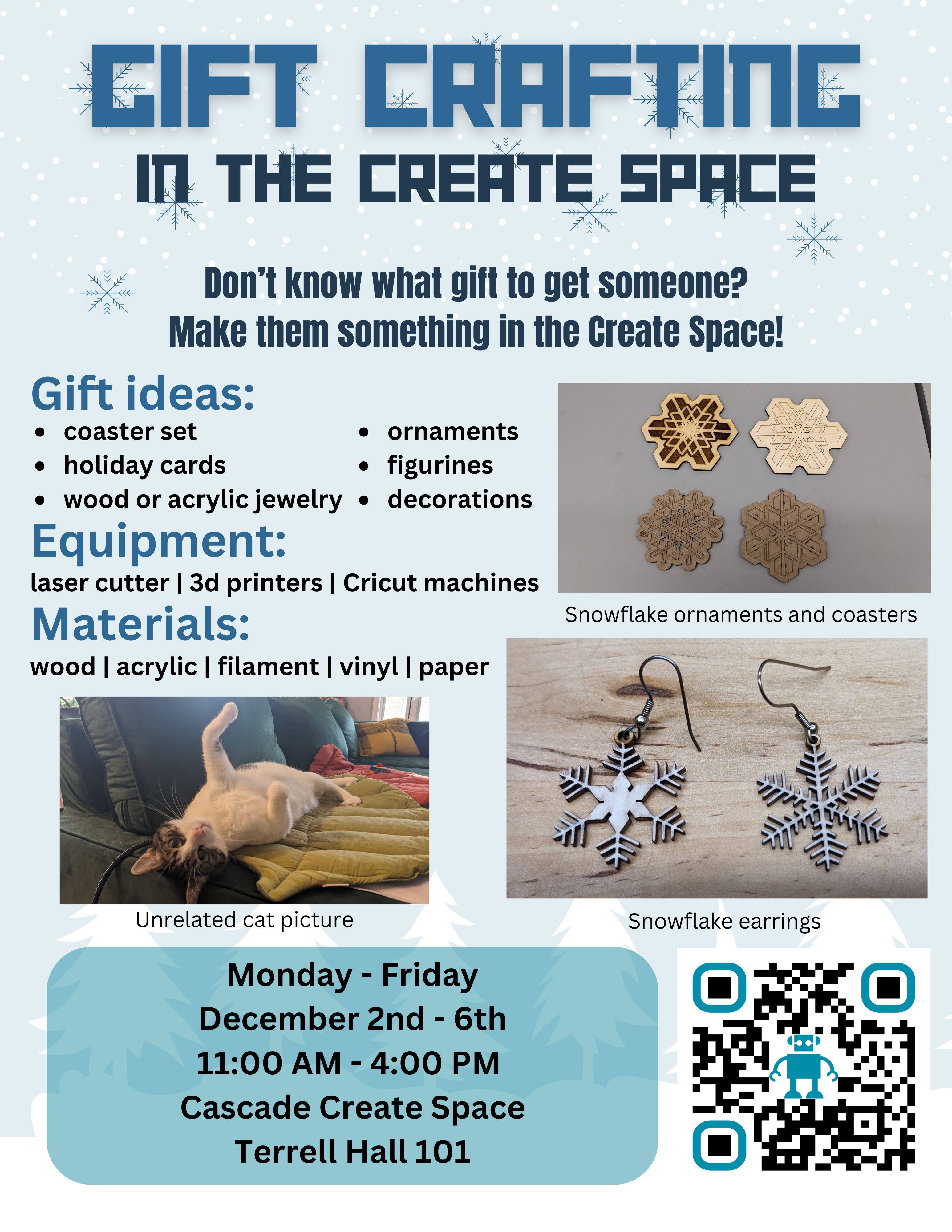 Gift Crafting in the Create Space Don’t know what gift to get someone? Make them something in the Create Space! Gift ideas: coaster set holiday cards wood or acrylic jewelry ornaments figurines decorations Equipment: laser cutter | 3d printers | Cricut machines Materials: wood | acrylic | filament | vinyl | paper Monday - Friday December 2nd - 6th 11:00 AM - 4:00 PM Cascade Create Space Terrell Hall 101