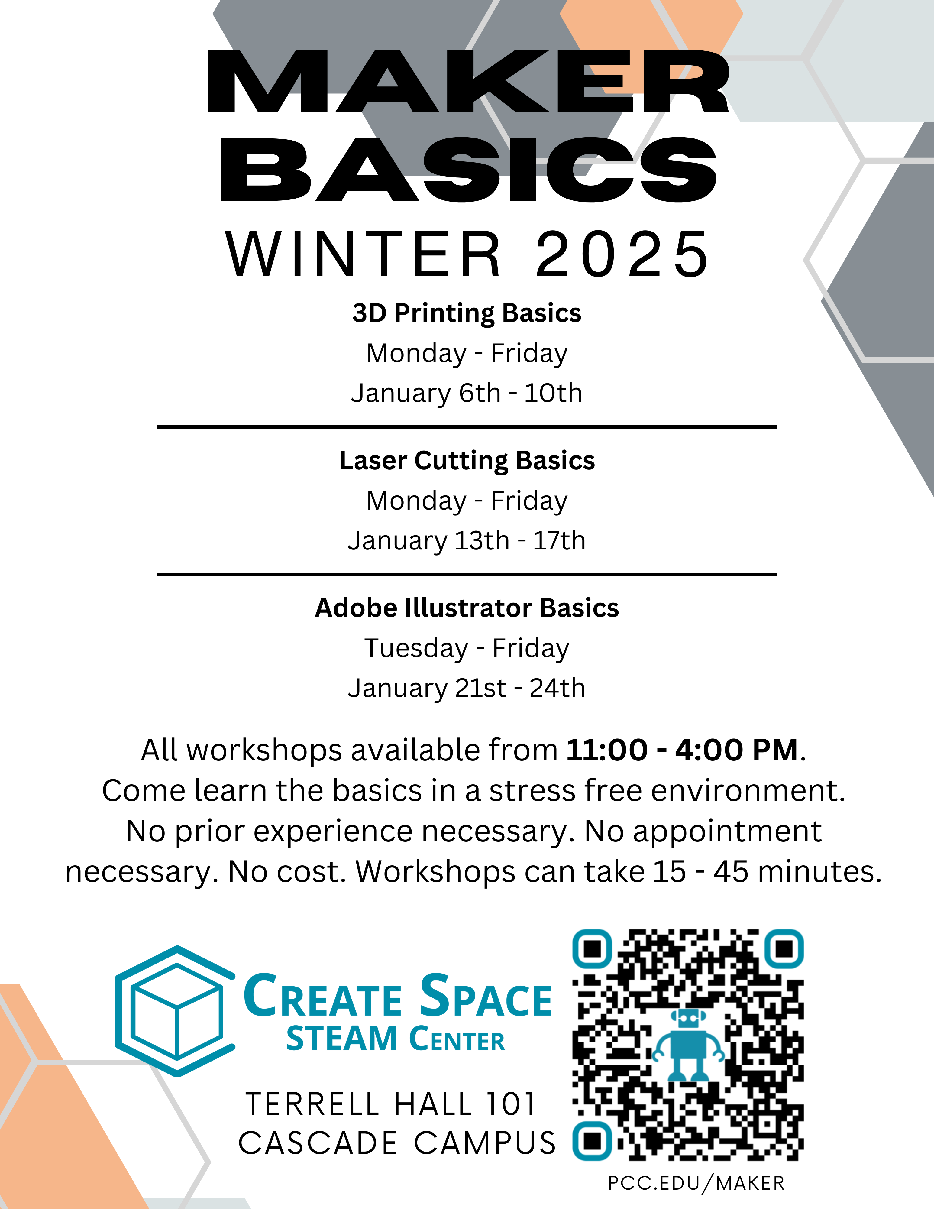 Maker Basics Winter 2025
3D Printing Basics
Monday - Friday
January 6th - 10th
Laser Cutting Basics
Monday - Friday
January 13th - 17th
Adobe Illustrator Basics
Tuesday - Friday
January 21st - 24th
Terrell Hall 101 
Cascade Campus
pcc.edu/maker

All workshops available from 11:00 - 4:00 PM.
Come learn the basics in a stress free environment.
No prior experience necessary. No appointment necessary. No cost.
Workshops can take 15 - 45 minutes.