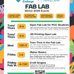 PCC OMIC Training Center Fab Lab Winter 2025 Events Tuesday / Thursday 11:00 AM - 5:00 PM Open Fab Lab for PCC Students Self Led Exploration of Fab Lab Equipment and Ideas 3D Printing, Cricut, CNC, Laser Cutting, Skill Building Tuesday / Thursday 3:00 PM - 5:00 PM 3D Printing Open Lab Open to the Public. Learn the Basics & Make a 3D Print All Ages Welcome, Adults with Kids under 16. Drop In Wednesday 1:30 PM - 5:00 PM Teen Time in the Fab Lab 7th -12th Grade. Building STEAM Skills, Be A Maker! Drop-In, No Sign Up Required. Parent supervision Required for under 16. Friday 1:00 PM - 4:00 PM Maker Basics 3D Printing, Sticker Making, Sewing, Dye Sublimation See Calendar for dates and specifics. Drop-in, No Registration Required. Friday February 14th 6:00 PM - 7:30 PM Craft Singles Valentines Theme Speed Crafting. Adults Only. No Sign up Required. Galentines, Singles, Couples who LOVE Crafting. pcc.edu/maker/omic-fab-lab/ | sarah.burns@pcc.edu