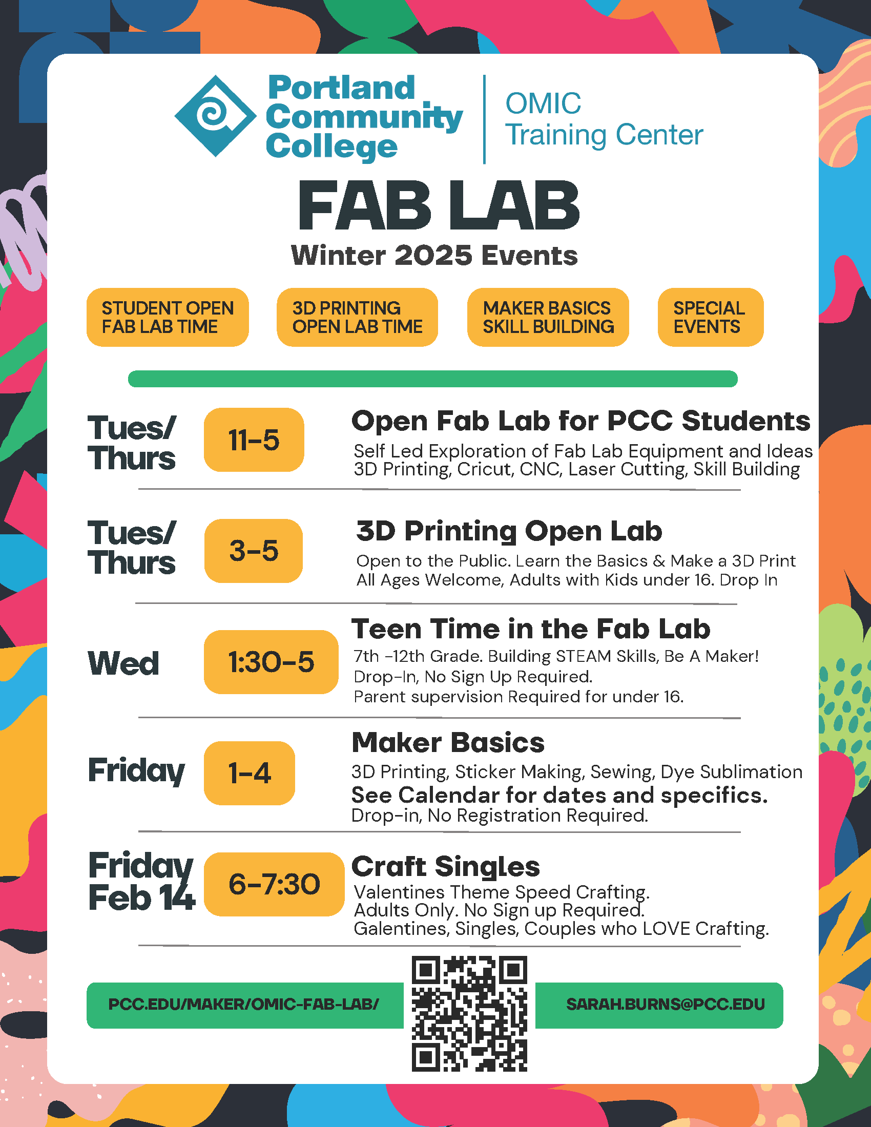 PCC OMIC Training Center Fab Lab Winter 2025 Events Tuesday / Thursday 11:00 AM - 5:00 PM Open Fab Lab for PCC Students Self Led Exploration of Fab Lab Equipment and Ideas 3D Printing, Cricut, CNC, Laser Cutting, Skill Building Tuesday / Thursday 3:00 PM - 5:00 PM 3D Printing Open Lab Open to the Public. Learn the Basics & Make a 3D Print All Ages Welcome, Adults with Kids under 16. Drop In Wednesday 1:30 PM - 5:00 PM Teen Time in the Fab Lab 7th -12th Grade. Building STEAM Skills, Be A Maker! Drop-In, No Sign Up Required. Parent supervision Required for under 16. Friday 1:00 PM - 4:00 PM Maker Basics 3D Printing, Sticker Making, Sewing, Dye Sublimation See Calendar for dates and specifics. Drop-in, No Registration Required. Friday February 14th 6:00 PM - 7:30 PM Craft Singles Valentines Theme Speed Crafting. Adults Only. No Sign up Required. Galentines, Singles, Couples who LOVE Crafting. pcc.edu/maker/omic-fab-lab/ | sarah.burns@pcc.edu